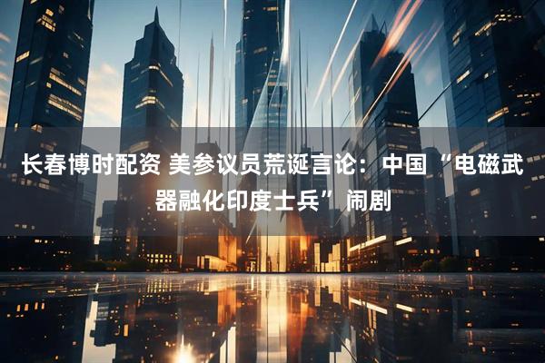 长春博时配资 美参议员荒诞言论：中国 “电磁武器融化印度士兵” 闹剧