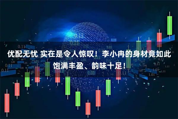 优配无忧 实在是令人惊叹！李小冉的身材竟如此饱满丰盈、韵味十足！