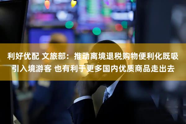 利好优配 文旅部：推动离境退税购物便利化既吸引入境游客 也有利于更多国内优质商品走出去