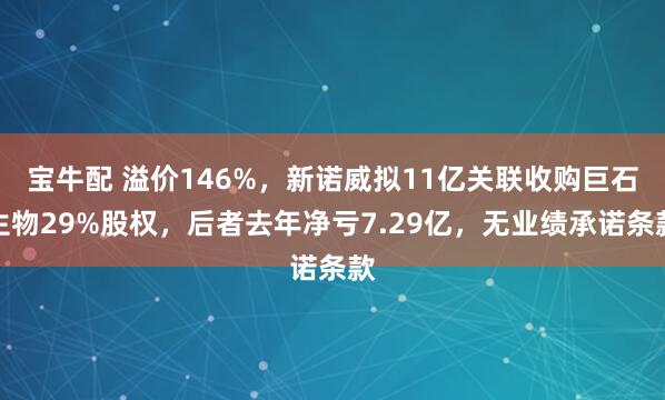 宝牛配 溢价146%，新诺威拟11亿关联收购巨石生物29%股权，后者去年净亏7.29亿，无业绩承诺条款