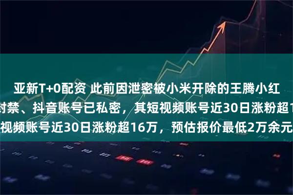 亚新T+0配资 此前因泄密被小米开除的王腾小红书账号已注销、快手被封禁、抖音账号已私密，其短视频账号近30日涨粉超16万，预估报价最低2万余元