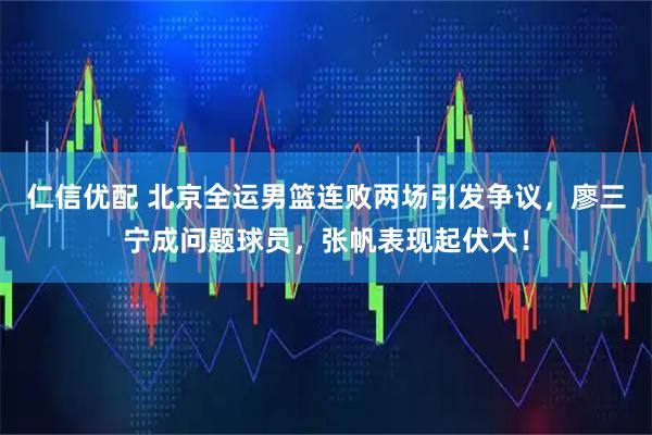仁信优配 北京全运男篮连败两场引发争议，廖三宁成问题球员，张帆表现起伏大！