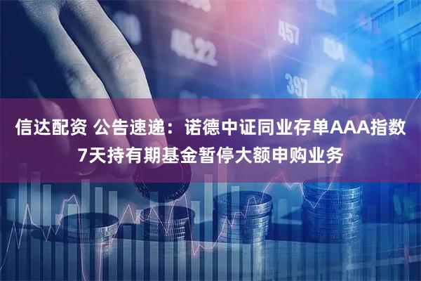 信达配资 公告速递：诺德中证同业存单AAA指数7天持有期基金暂停大额申购业务