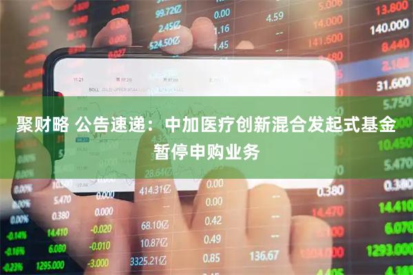 聚财略 公告速递：中加医疗创新混合发起式基金暂停申购业务