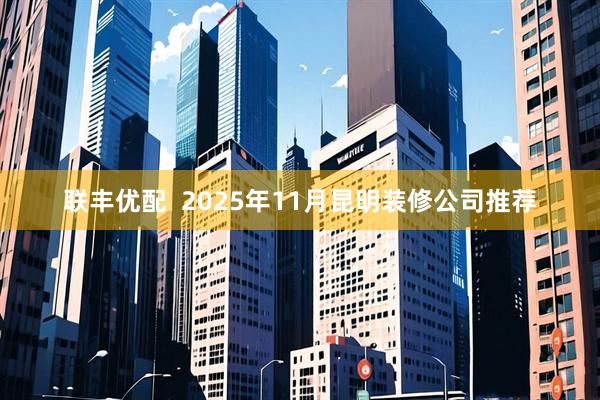 联丰优配  2025年11月昆明装修公司推荐