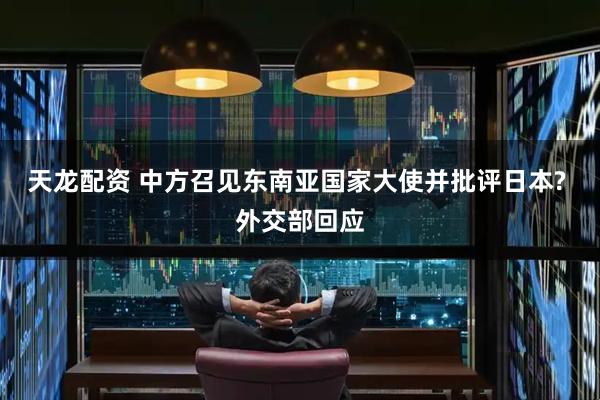 天龙配资 中方召见东南亚国家大使并批评日本? 外交部回应