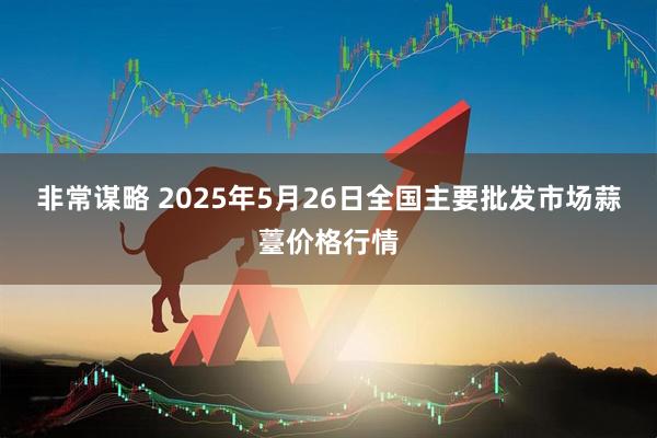 非常谋略 2025年5月26日全国主要批发市场蒜薹价格行情
