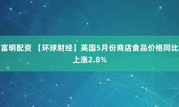 富明配资 【环球财经】英国5月份商店食品价格同比上涨2.8%