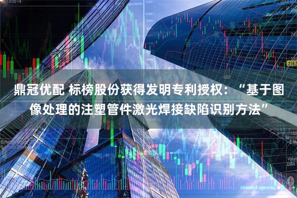 鼎冠优配 标榜股份获得发明专利授权：“基于图像处理的注塑管件激光焊接缺陷识别方法”