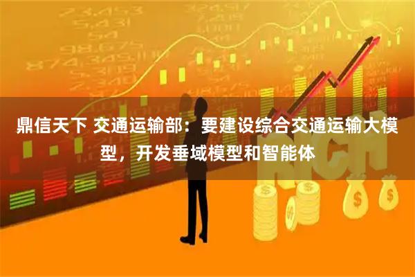 鼎信天下 交通运输部：要建设综合交通运输大模型，开发垂域模型和智能体
