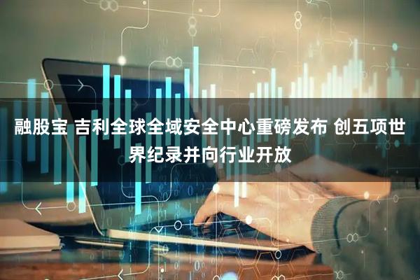 融股宝 吉利全球全域安全中心重磅发布 创五项世界纪录并向行业开放
