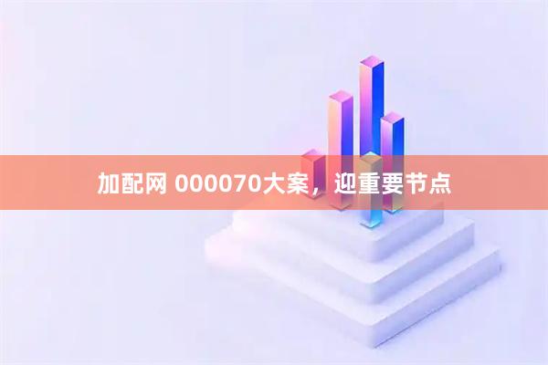 加配网 000070大案，迎重要节点