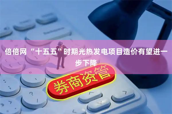 倍倍网 “十五五”时期光热发电项目造价有望进一步下降
