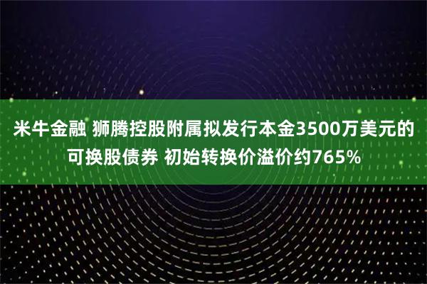 米牛金融 狮腾控股附属拟发行本金3500万美元的可换股债券 初始转换价溢价约765%