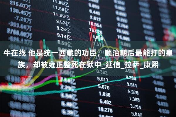 牛在线 他是统一西藏的功臣，顺治朝后最能打的皇族，却被雍正整死在狱中_延信_拉萨_康熙