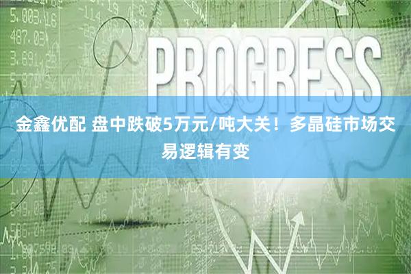 金鑫优配 盘中跌破5万元/吨大关！多晶硅市场交易逻辑有变