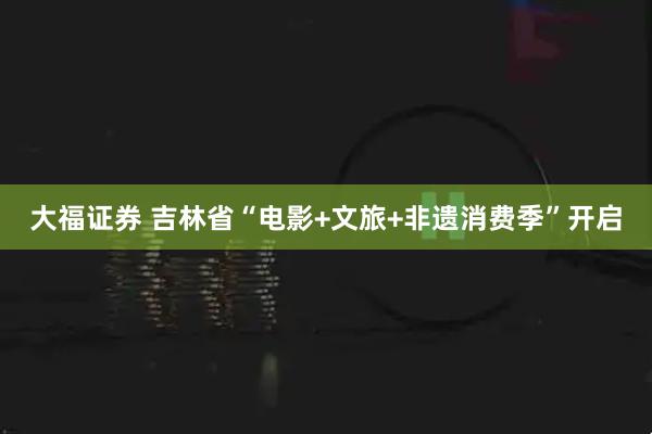 大福证券 吉林省“电影+文旅+非遗消费季”开启